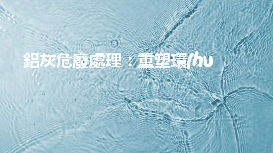 鋁灰危廢處理：重塑環(huán)境，解鎖財富！